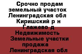  Срочно продам земельный участок - Ленинградская обл., Киришский р-н, Глажево д. Недвижимость » Земельные участки продажа   . Ленинградская обл.